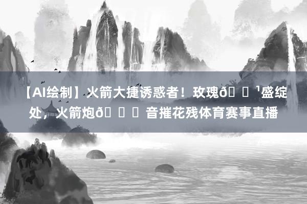 【AI绘制】火箭大捷诱惑者！玫瑰🌹盛绽处，火箭炮🚀音摧花残体育赛事直播