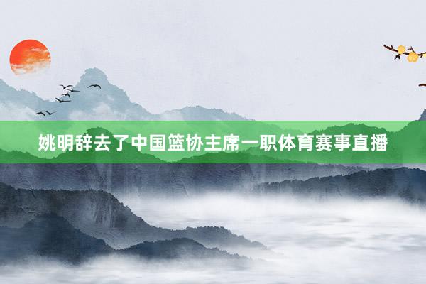 姚明辞去了中国篮协主席一职体育赛事直播