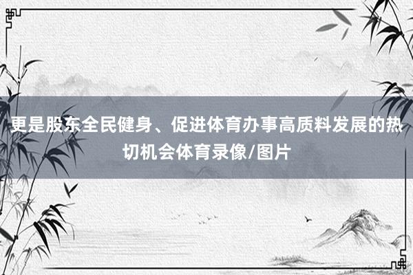 更是股东全民健身、促进体育办事高质料发展的热切机会体育录像/图片