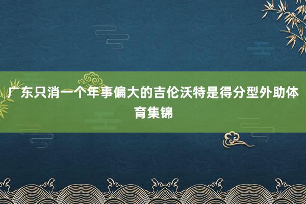 广东只消一个年事偏大的吉伦沃特是得分型外助体育集锦