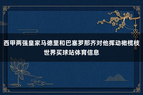 西甲两强皇家马德里和巴塞罗那齐对他挥动橄榄枝世界买球站体育信息