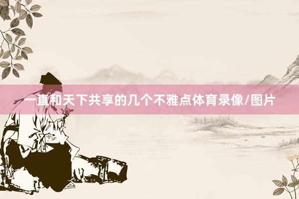 一直和天下共享的几个不雅点体育录像/图片
