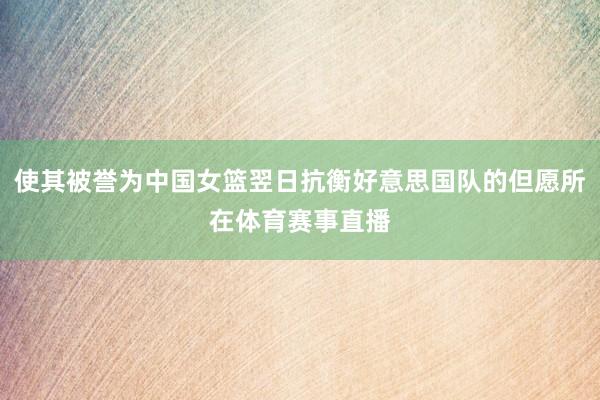 使其被誉为中国女篮翌日抗衡好意思国队的但愿所在体育赛事直播
