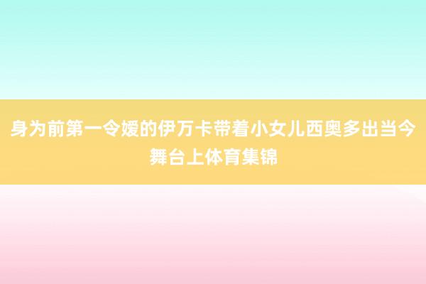 身为前第一令嫒的伊万卡带着小女儿西奥多出当今舞台上体育集锦