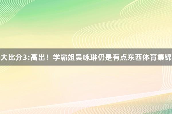 大比分3:高出！学霸姐吴咏琳仍是有点东西体育集锦