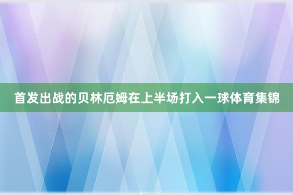 首发出战的贝林厄姆在上半场打入一球体育集锦