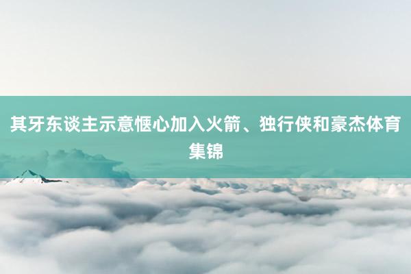 其牙东谈主示意惬心加入火箭、独行侠和豪杰体育集锦