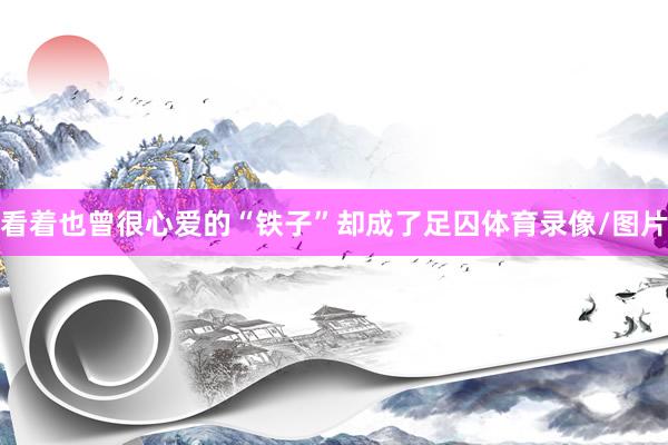 看着也曾很心爱的“铁子”却成了足囚体育录像/图片