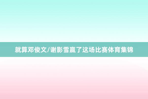 就算邓俊文/谢影雪赢了这场比赛体育集锦