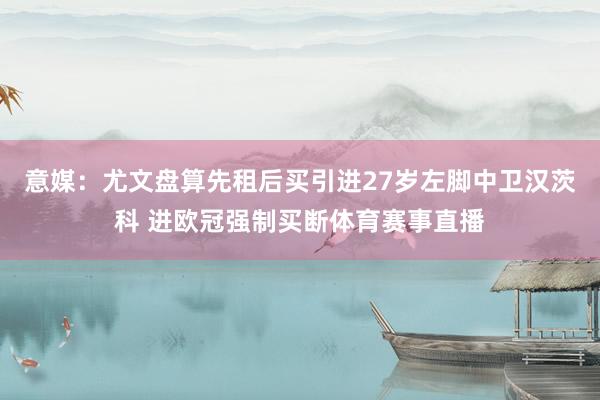意媒：尤文盘算先租后买引进27岁左脚中卫汉茨科 进欧冠强制买断体育赛事直播