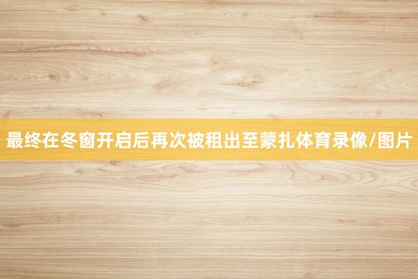 最终在冬窗开启后再次被租出至蒙扎体育录像/图片