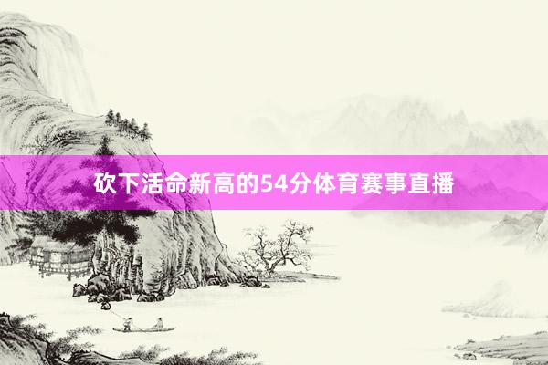 砍下活命新高的54分体育赛事直播