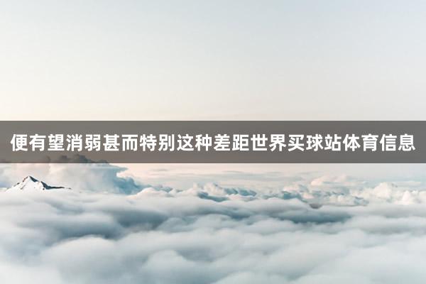 便有望消弱甚而特别这种差距世界买球站体育信息