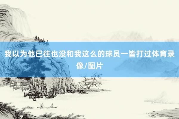 我以为他已往也没和我这么的球员一皆打过体育录像/图片
