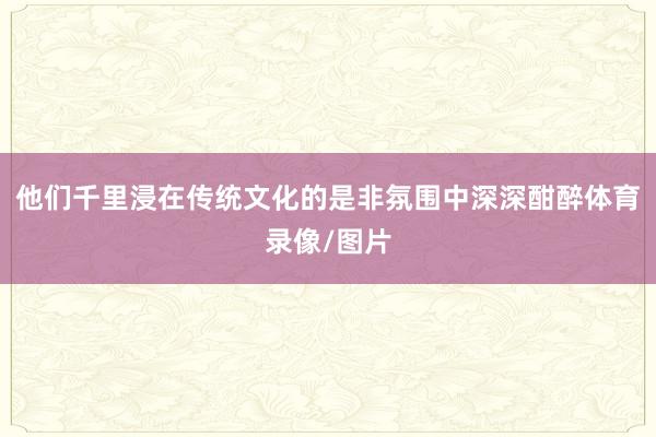 他们千里浸在传统文化的是非氛围中深深酣醉体育录像/图片