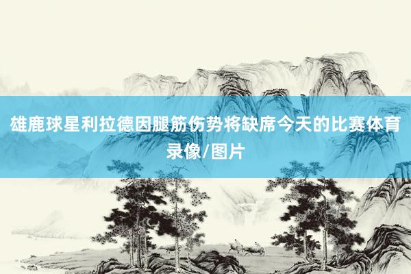 雄鹿球星利拉德因腿筋伤势将缺席今天的比赛体育录像/图片
