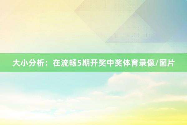 大小分析：在流畅5期开奖中奖体育录像/图片