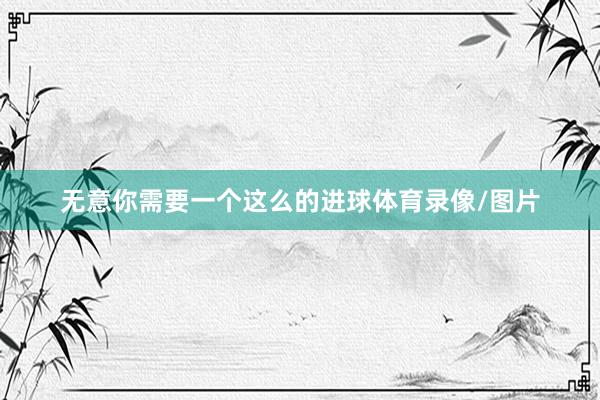 无意你需要一个这么的进球体育录像/图片