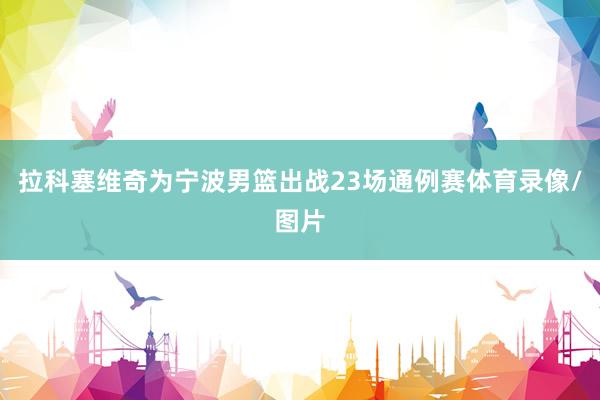 拉科塞维奇为宁波男篮出战23场通例赛体育录像/图片