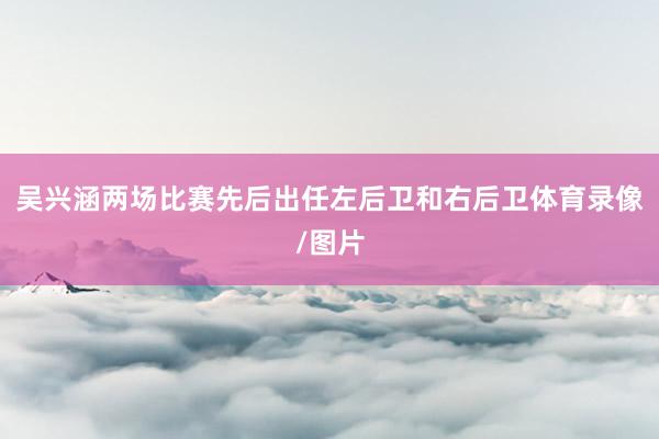 吴兴涵两场比赛先后出任左后卫和右后卫体育录像/图片