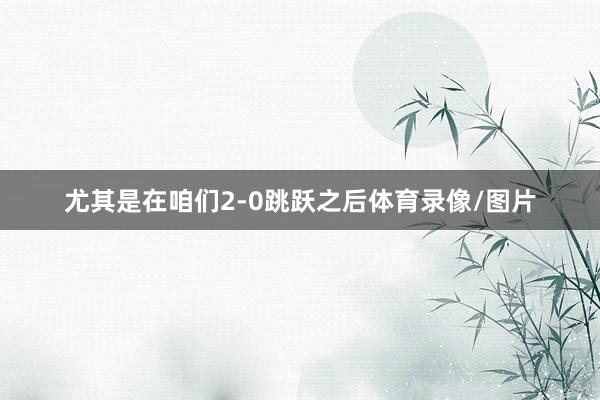 尤其是在咱们2-0跳跃之后体育录像/图片