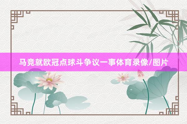 马竞就欧冠点球斗争议一事体育录像/图片
