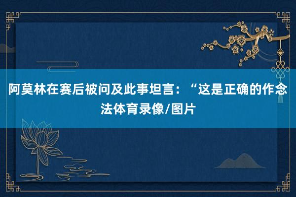 阿莫林在赛后被问及此事坦言：“这是正确的作念法体育录像/图片