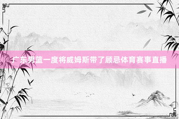 广东男篮一度将威姆斯带了顾忌体育赛事直播