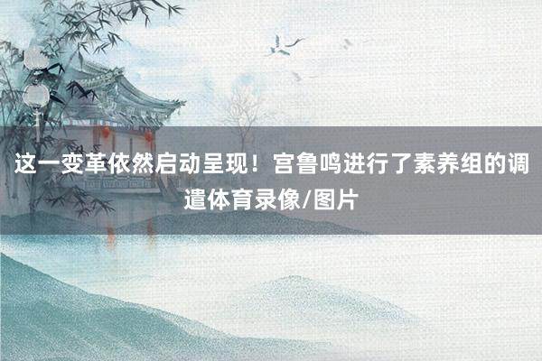 这一变革依然启动呈现！宫鲁鸣进行了素养组的调遣体育录像/图片