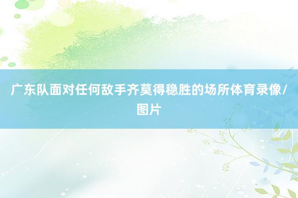 广东队面对任何敌手齐莫得稳胜的场所体育录像/图片
