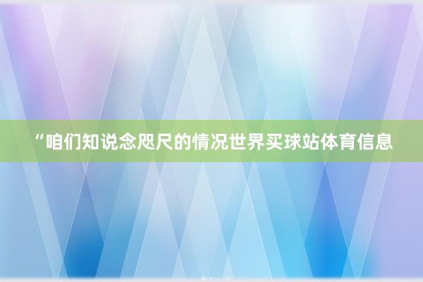 “咱们知说念咫尺的情况世界买球站体育信息
