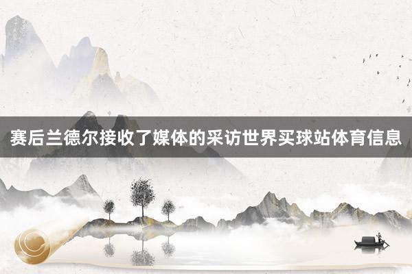 赛后兰德尔接收了媒体的采访世界买球站体育信息