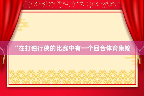 “在打独行侠的比赛中有一个回合体育集锦