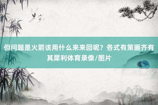 但问题是火箭该用什么来来回呢？各式有策画齐有其犀利体育录像/图片