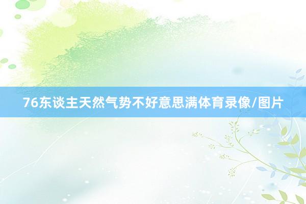 76东谈主天然气势不好意思满体育录像/图片