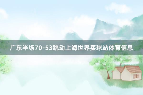 广东半场70-53跳动上海世界买球站体育信息