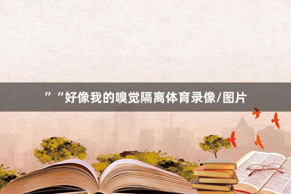 ”“好像我的嗅觉隔离体育录像/图片
