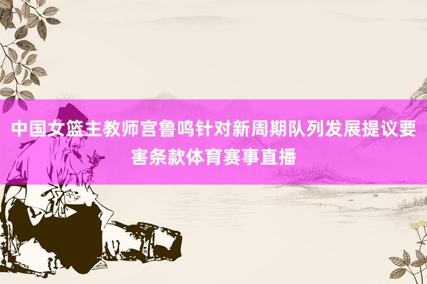中国女篮主教师宫鲁鸣针对新周期队列发展提议要害条款体育赛事直播