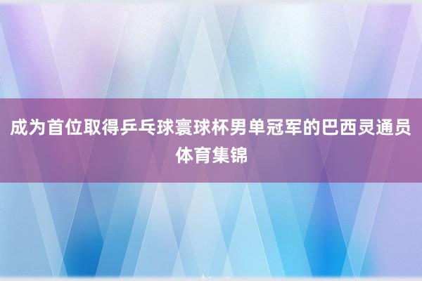 成为首位取得乒乓球寰球杯男单冠军的巴西灵通员体育集锦