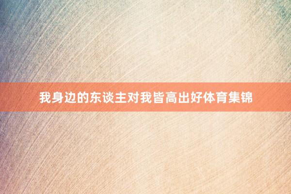 我身边的东谈主对我皆高出好体育集锦