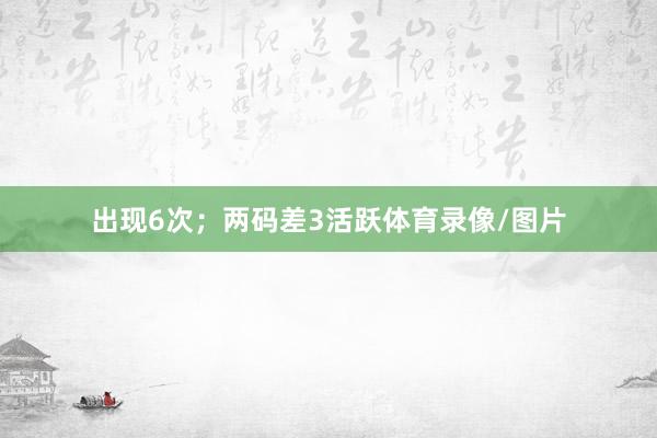 出现6次；两码差3活跃体育录像/图片