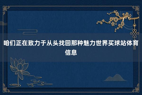 咱们正在致力于从头找回那种魅力世界买球站体育信息