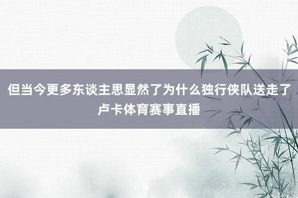 但当今更多东谈主思显然了为什么独行侠队送走了卢卡体育赛事直播