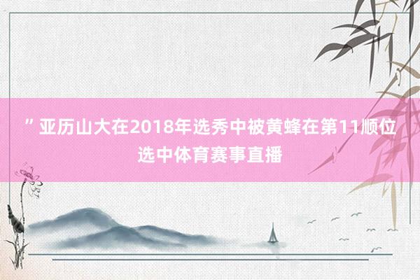 ”亚历山大在2018年选秀中被黄蜂在第11顺位选中体育赛事直播