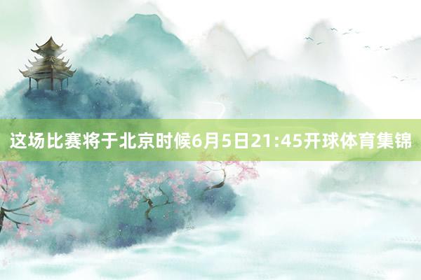 这场比赛将于北京时候6月5日21:45开球体育集锦