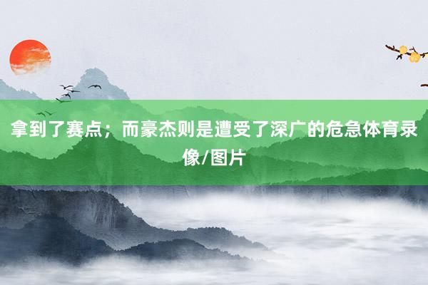 拿到了赛点；而豪杰则是遭受了深广的危急体育录像/图片