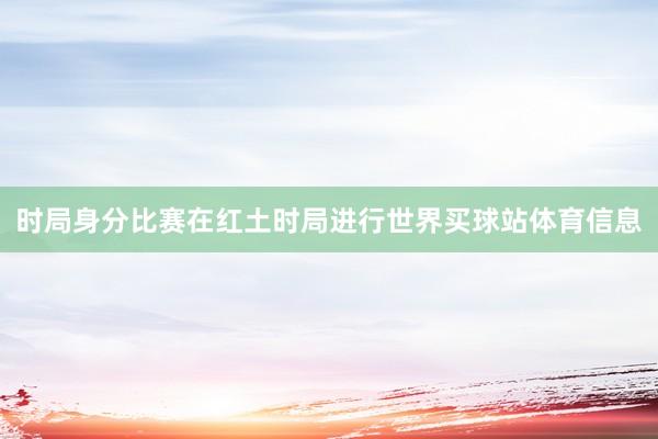 时局身分比赛在红土时局进行世界买球站体育信息