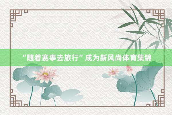 “随着赛事去旅行”成为新风尚体育集锦