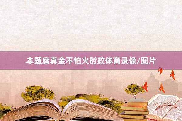 本题磨真金不怕火时政体育录像/图片