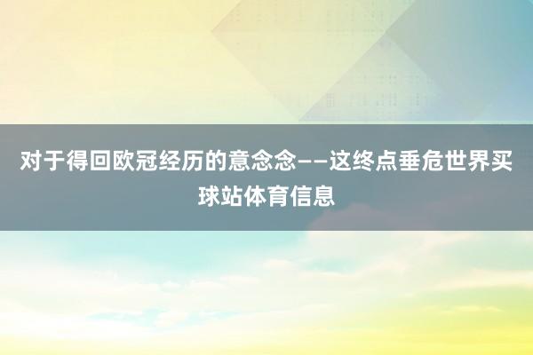 对于得回欧冠经历的意念念——这终点垂危世界买球站体育信息
